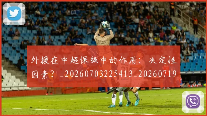 外援在中超保级中的作用：决定性因素？_20260703225413_20260719171257