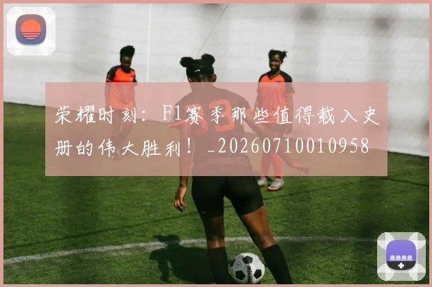 荣耀时刻：F1赛季那些值得载入史册的伟大胜利！_20260710010958