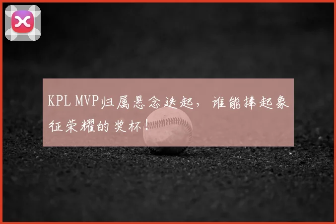 KPL MVP归属悬念迭起，谁能捧起象征荣耀的奖杯！
