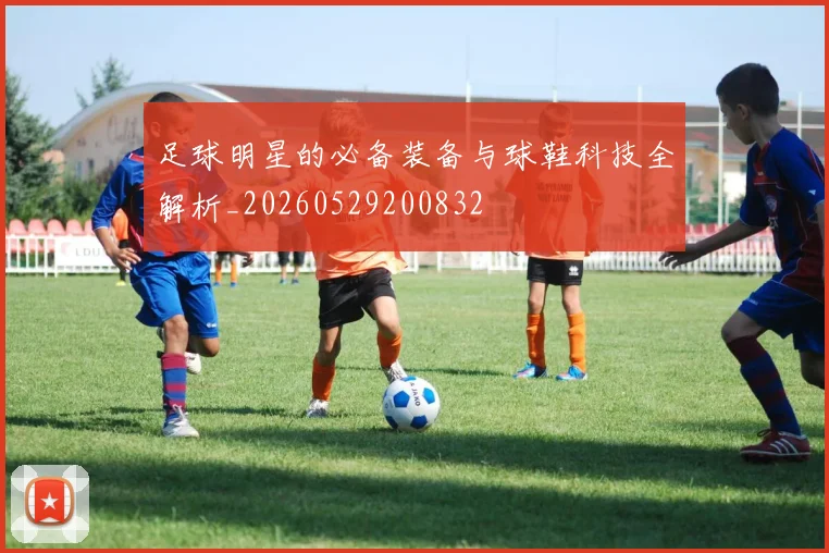 足球明星的必备装备与球鞋科技全解析_20260529200832