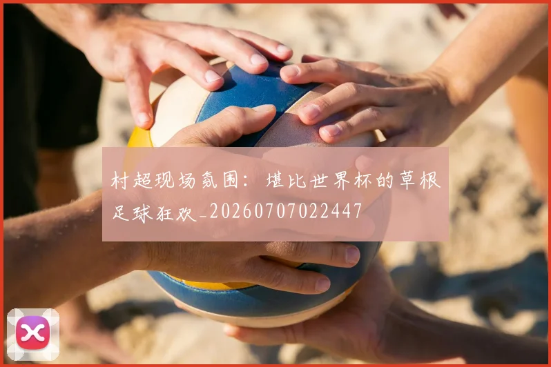 村超现场氛围：堪比世界杯的草根足球狂欢_20260707022447