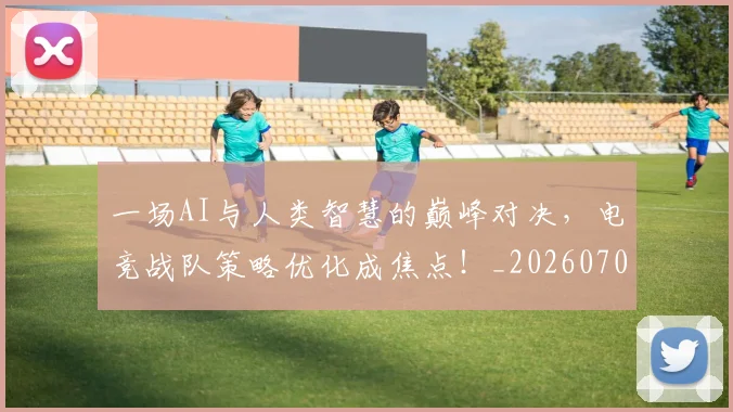 一场AI与人类智慧的巅峰对决，电竞战队策略优化成焦点！_20260702172935_20260715184056