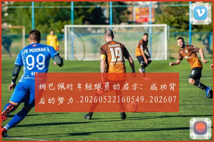 姆巴佩对年轻球员的启示：成功背后的努力_20260522160549_20260703231547