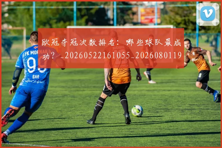 欧冠夺冠次数排名：哪些球队最成功？_20260522161055_20260801195600