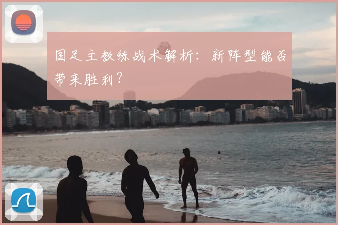 国足主教练战术解析：新阵型能否带来胜利？