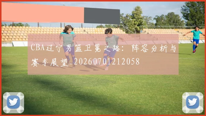 CBA辽宁男篮卫冕之路:阵容分析与赛季展望_20260701212058