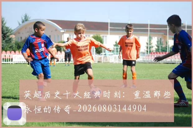 英超历史十大经典时刻：重温那些永恒的传奇_20260803144904