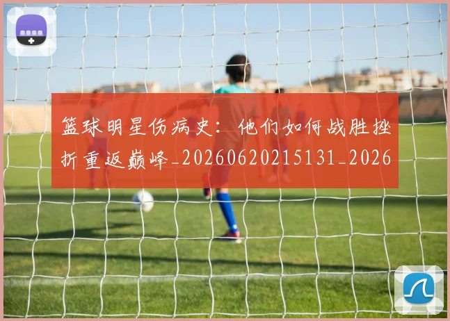 篮球明星伤病史：他们如何战胜挫折重返巅峰_20260620215131_20260804164221