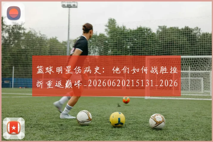 篮球明星伤病史：他们如何战胜挫折重返巅峰_20260620215131_20260804164221