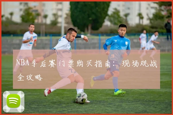 NBA季后赛门票购买指南：现场观战全攻略