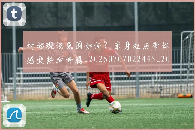 村超现场氛围如何？亲身经历带你感受热血沸腾_20260707022445_20260731175537