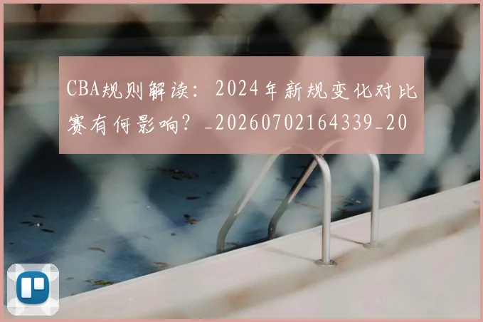 CBA规则解读：2024年新规变化对比赛有何影响？_20260702164339_20260712050435