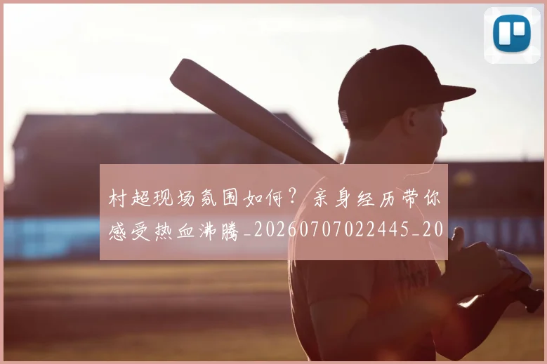 村超现场氛围如何？亲身经历带你感受热血沸腾_20260707022445_20260731175537